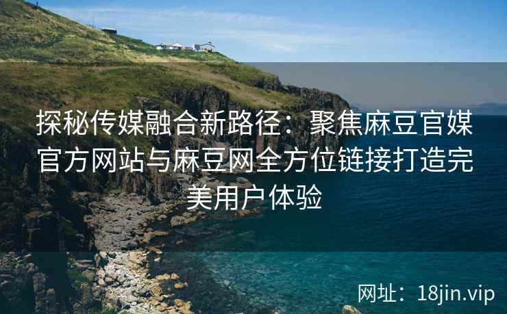 探秘传媒融合新路径：聚焦麻豆官媒官方网站与麻豆网全方位链接打造完美用户体验