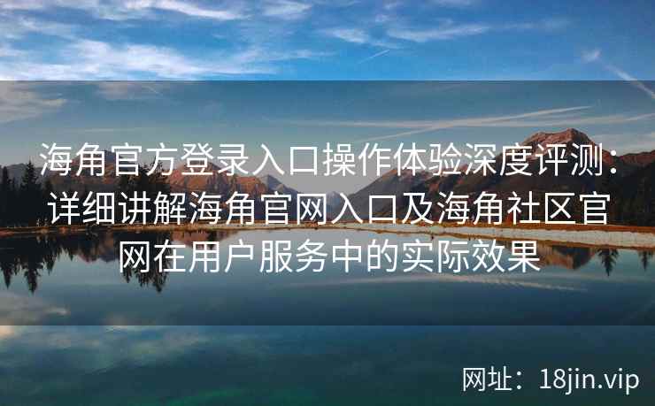 海角官方登录入口操作体验深度评测：详细讲解海角官网入口及海角社区官网在用户服务中的实际效果