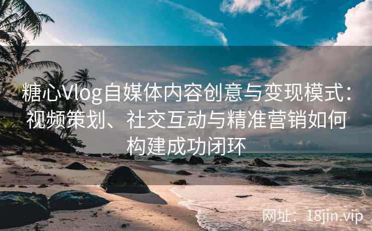 糖心Vlog自媒体内容创意与变现模式：视频策划、社交互动与精准营销如何构建成功闭环