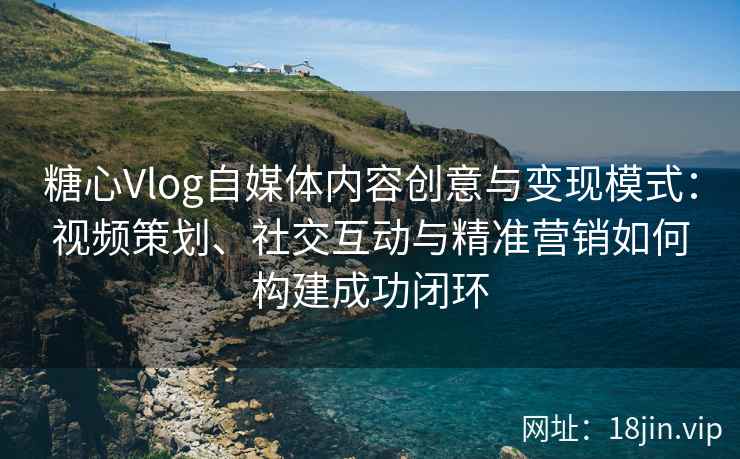 糖心Vlog自媒体内容创意与变现模式：视频策划、社交互动与精准营销如何构建成功闭环