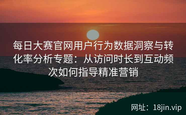 每日大赛官网用户行为数据洞察与转化率分析专题:从访问时长到互动频次如何指导精准营销