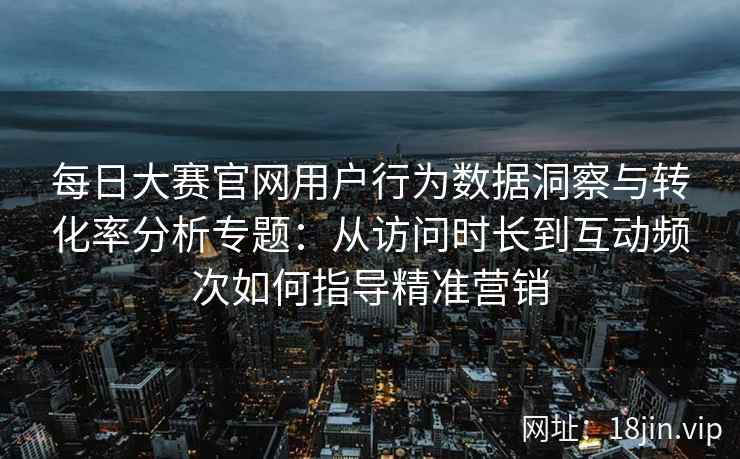 每日大赛官网用户行为数据洞察与转化率分析专题：从访问时长到互动频次如何指导精准营销
