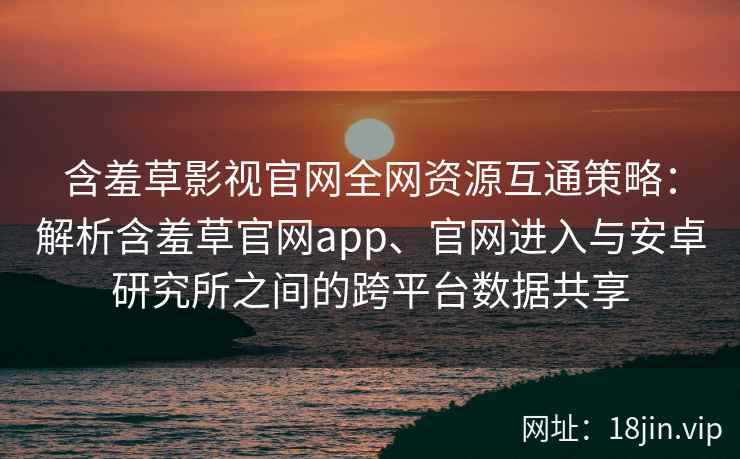 含羞草影视官网全网资源互通策略：解析含羞草官网app、官网进入与安卓研究所之间的跨平台数据共享