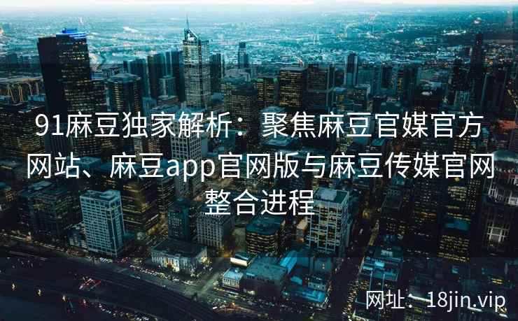 91麻豆独家解析：聚焦麻豆官媒官方网站、麻豆app官网版与麻豆传媒官网整合进程