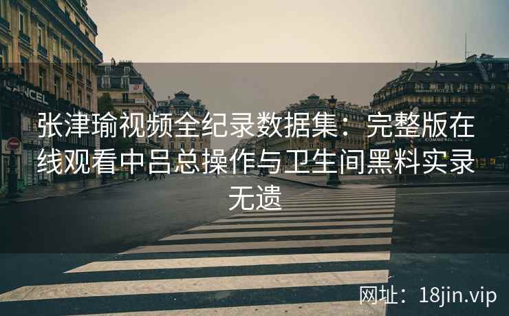 张津瑜视频全纪录数据集：完整版在线观看中吕总操作与卫生间黑料实录无遗
