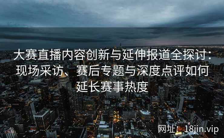 大赛直播内容创新与延伸报道全探讨：现场采访、赛后专题与深度点评如何延长赛事热度