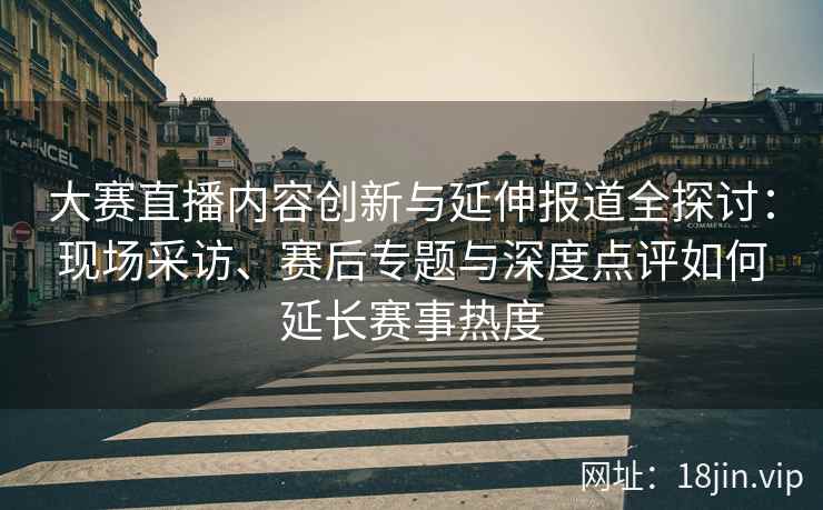 大赛直播内容创新与延伸报道全探讨：现场采访、赛后专题与深度点评如何延长赛事热度