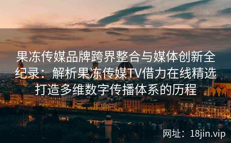 果冻传媒品牌跨界整合与媒体创新全纪录：解析果冻传媒TV借力在线精选打造多维数字传播体系的历程