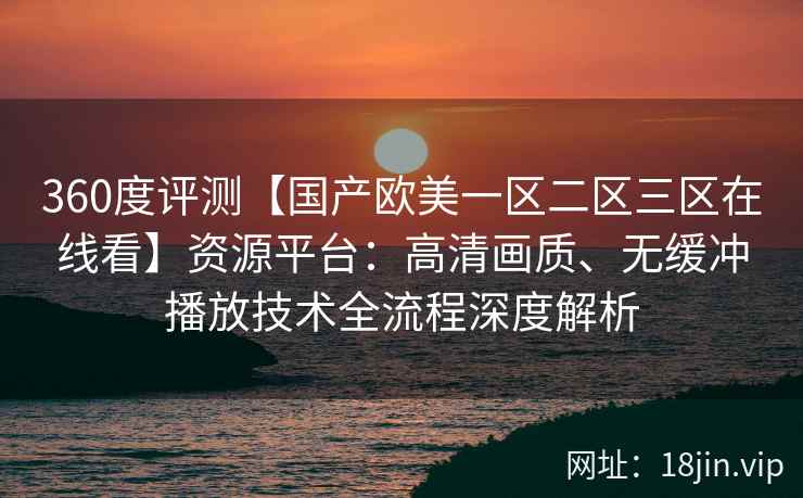 360度评测【国产欧美一区二区三区在线看】资源平台：高清画质、无缓冲播放技术全流程深度解析