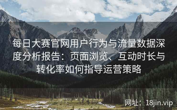 每日大赛官网用户行为与流量数据深度分析报告：页面浏览、互动时长与转化率如何指导运营策略