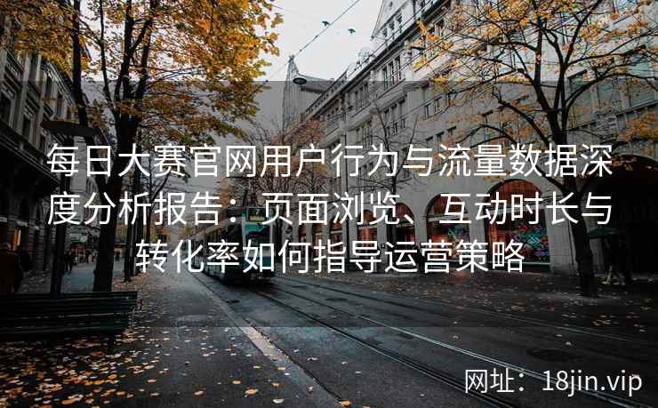 每日大赛官网用户行为与流量数据深度分析报告：页面浏览、互动时长与转化率如何指导运营策略
