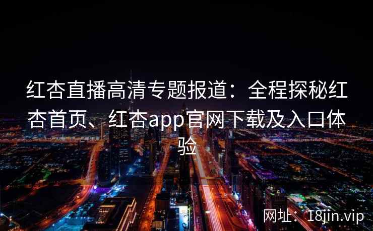 红杏直播高清专题报道：全程探秘红杏首页、红杏app官网下载及入口体验