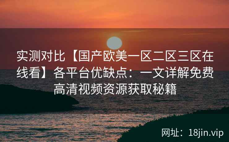 实测对比【国产欧美一区二区三区在线看】各平台优缺点：一文详解免费高清视频资源获取秘籍