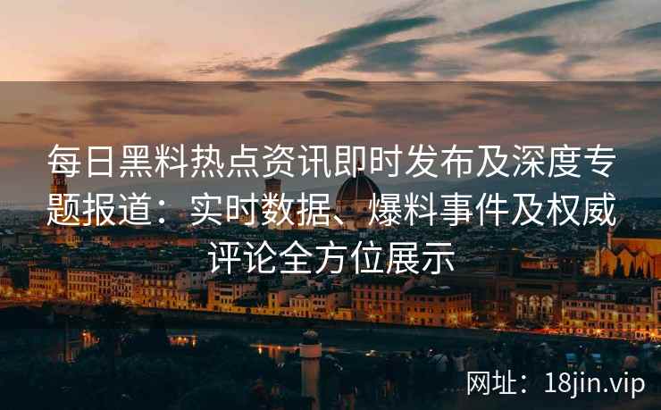 每日黑料热点资讯即时发布及深度专题报道：实时数据、爆料事件及权威评论全方位展示
