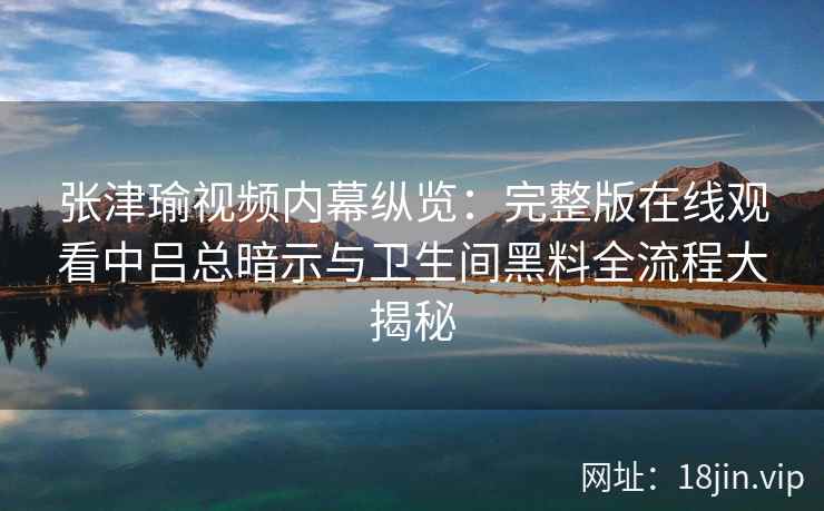 张津瑜视频内幕纵览：完整版在线观看中吕总暗示与卫生间黑料全流程大揭秘