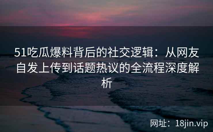 51吃瓜爆料背后的社交逻辑：从网友自发上传到话题热议的全流程深度解析