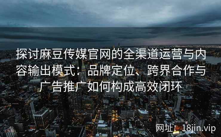 探讨麻豆传媒官网的全渠道运营与内容输出模式：品牌定位、跨界合作与广告推广如何构成高效闭环