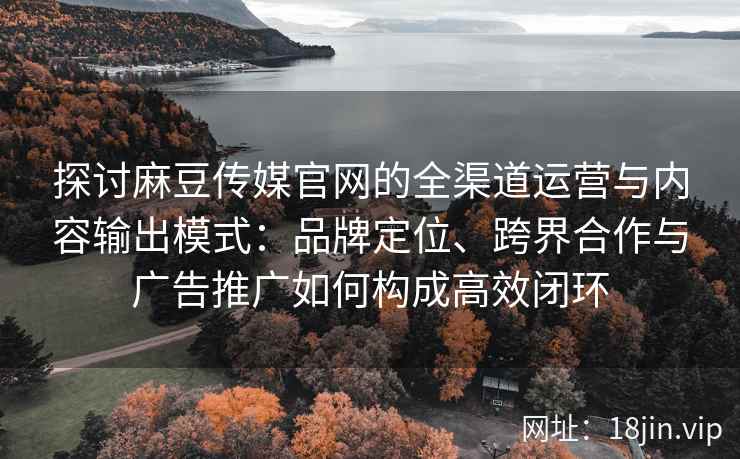 探讨麻豆传媒官网的全渠道运营与内容输出模式：品牌定位、跨界合作与广告推广如何构成高效闭环