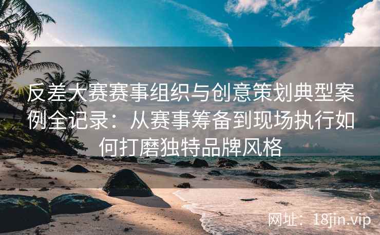 反差大赛赛事组织与创意策划典型案例全记录：从赛事筹备到现场执行如何打磨独特品牌风格