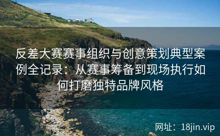 反差大赛赛事组织与创意策划典型案例全记录：从赛事筹备到现场执行如何打磨独特品牌风格